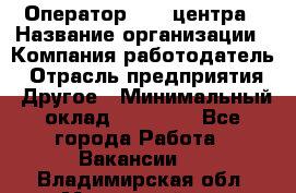 Оператор call-центра › Название организации ­ Компания-работодатель › Отрасль предприятия ­ Другое › Минимальный оклад ­ 15 000 - Все города Работа » Вакансии   . Владимирская обл.,Муромский р-н